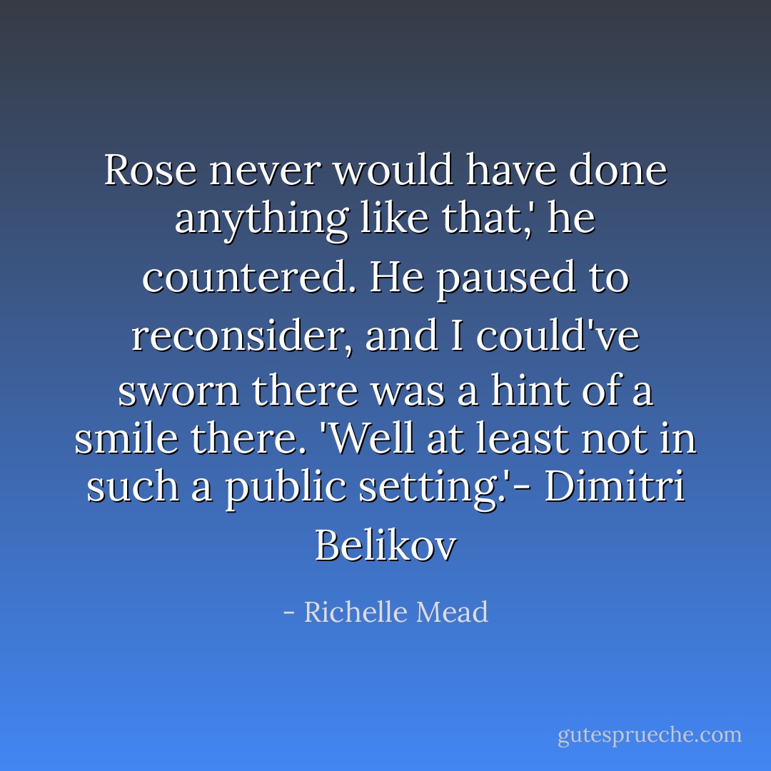Rose never would have done anything like that,' he countered. He paused to reconsider, and I could've sworn there was a hint of a smile there. 'Well at least not in such a public setting.'- Dimitri Belikov - Richelle Mead