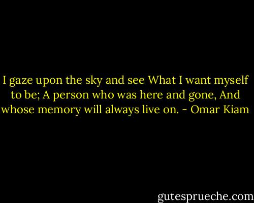 I gaze upon the sky and see<br />What I want myself to be;<br />A person who was here and gone,<br />And whose memory will always live on. - Omar Kiam