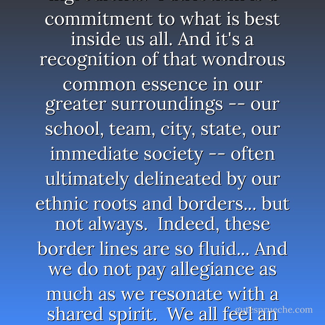 Patriotism is a thing difficult to put into words. It is neither precisely an emotion nor an opinion, nor a mandate, but a <i>state of mind</i> -- a reflection of our own personal sense of worth, and respect for our roots. Love of country plays a part, but it's not merely love. Neither is it pride, although pride too is one of the ingredients.<br /><br />Patriotism is a commitment to what is best inside us all. And it's a recognition of that wondrous common essence in our greater surroundings -- our school, team, city, state, our immediate society -- often ultimately delineated by our ethnic roots and borders... but not always.<br /><br />Indeed, these border lines are so fluid... And we do not pay allegiance as much as we resonate with a shared spirit.<br /><br />We all feel an undeniable bond with the land where we were born. And yet, if we leave it for another, we grow to feel a similar bond, often of a more complex nature. Both are forms of patriotism -- the first, involuntary, by birth, the second by choice.<br /><br />Neither is less worthy than the other.<br /><br />But one is earned. - Vera Nazarian