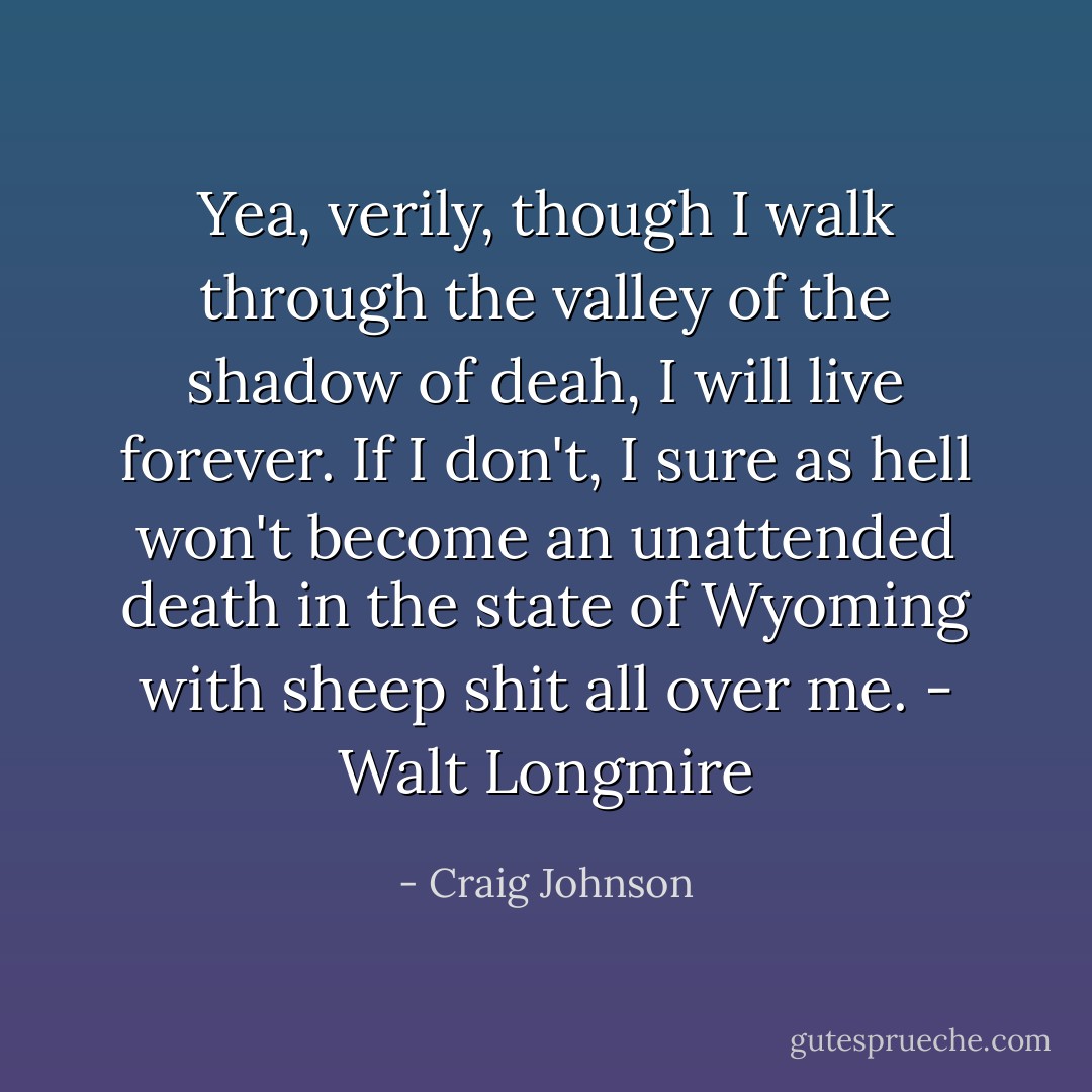 Yea, verily, though I walk through the valley of the shadow of deah, I will live forever. If I don't, I sure as hell won't become an unattended death in the state of Wyoming with sheep shit all over me. - Walt Longmire - Craig Johnson