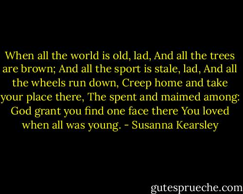When all the world is old, lad, And all the trees are brown; And all the sport is stale, lad, And all the wheels run down, Creep home and take your place there, The spent and maimed among: God grant you find one face there You loved when all was young. - Susanna Kearsley