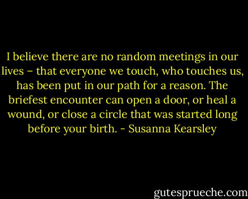I believe there are no random meetings in our lives – that everyone we touch, who touches us, has been put in our path for a reason. The briefest encounter can open a door, or heal a wound, or close a circle that was started long before your birth. - Susanna Kearsley