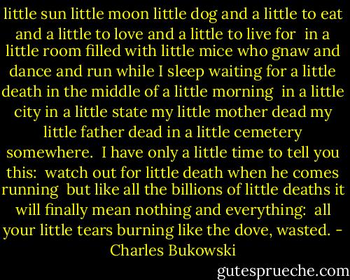 little sun little moon little dog<br />and a little to eat and a little to love<br />and a little to live for<br /><br />in a little room<br />filled with little<br />mice<br />who gnaw and dance and run while I sleep<br />waiting for a little death<br />in the middle of a little morning<br /><br />in a little city<br />in a little state<br />my little mother dead<br />my little father dead<br />in a little cemetery somewhere.<br /><br />I have only<br />a little time<br />to tell you this:<br /><br />watch out for<br />little death when he comes running<br /><br />but like all the billions of little deaths<br />it will finally mean nothing and everything:<br /><br />all your little tears burning like the dove,<br />wasted. - Charles Bukowski