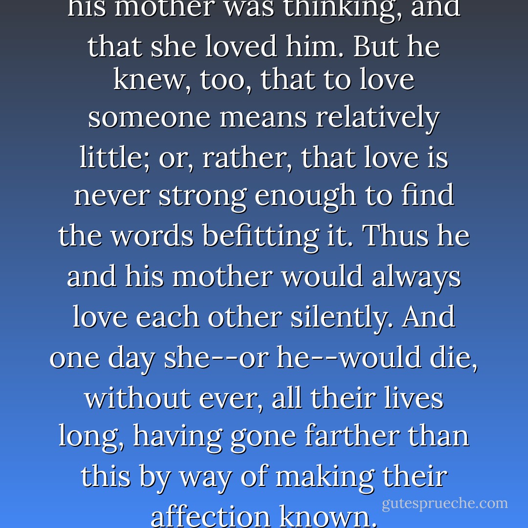 At that moment he knew what his mother was thinking, and that she loved him. But he knew, too, that to love someone means relatively little; or, rather, that love is never strong enough to find the words befitting it. Thus he and his mother would always love each other silently. And one day she--or he--would die, without ever, all their lives long, having gone farther than this by way of making their affection known. - Albert Camus