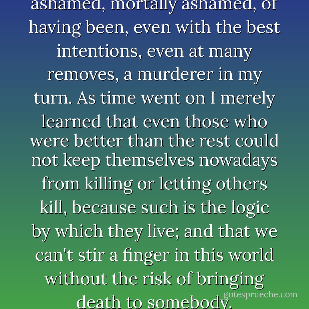 For many years I've been ashamed, mortally ashamed, of having been, even with the best intentions, even at many removes, a murderer in my turn. As time went on I merely learned that even those who were better than the rest could not keep themselves nowadays from killing or letting others kill, because such is the logic by which they live; and that we can't stir a finger in this world without the risk of bringing death to somebody. - Albert Camus