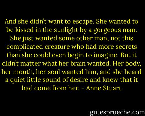 And she didn’t want to escape. She wanted to be kissed in the sunlight by a gorgeous man. She just wanted some other man, not this complicated creature who had more secrets than she could even begin to imagine.<br />But it didn’t matter what her brain wanted. Her body, her mouth, her soul wanted him, and she heard a quiet little sound of desire and knew that it had come from her. - Anne Stuart