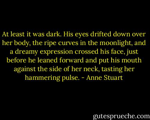 At least it was dark. His eyes drifted down over her body, the ripe curves in the moonlight, and a dreamy expression crossed his face, just before he leaned forward and put his mouth against the side of her neck, tasting her hammering pulse. - Anne Stuart