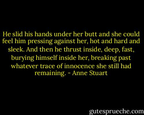 He slid his hands under her butt and she could feel him pressing against her, hot and hard and sleek. And then he thrust inside, deep, fast, burying himself inside her, breaking past whatever trace of innocence she still had remaining. - Anne Stuart