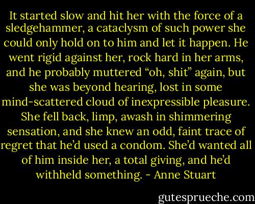 It started slow and hit her with the force of a sledgehammer, a cataclysm of such power she could only hold on to him and let it happen. He went rigid against her, rock hard in her arms, and he probably muttered “oh, shit” again, but she was beyond hearing, lost in some mind-scattered cloud of inexpressible pleasure. She fell back, limp, awash in shimmering sensation, and she knew an odd, faint trace of regret that he’d used a condom. She’d wanted all of him inside her, a total giving, and he’d withheld something. - Anne Stuart