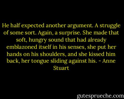 He half expected another argument. A struggle of some sort. Again, a surprise. She made that soft, hungry sound that had already emblazoned itself in his senses, she put her hands on his shoulders, and she kissed him back, her tongue sliding against his. - Anne Stuart