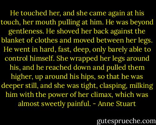 He touched her, and she came again at his touch, her mouth pulling at him.<br />He was beyond gentleness. He shoved her back against the blanket of clothes and moved between her legs.<br />He went in hard, fast, deep, only barely able to control himself. She wrapped her legs around his, and he reached down and pulled them higher, up around his hips, so that he was deeper still, and she was tight, clasping, milking him with the power of her climax, which was almost sweetly painful. - Anne Stuart