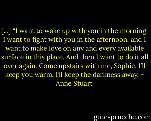 [...] “I want to wake up with you in the morning, I want to fight with you in the afternoon, and I want to make love on any and every available surface in this place. And then I want to do it all over again. Come upstairs with me, Sophie. I’ll keep you warm. I’ll keep the darkness away. - Anne Stuart