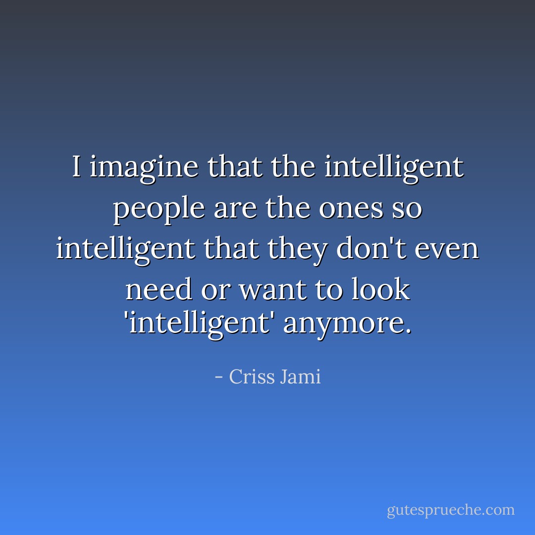 I imagine that the intelligent people are the ones so intelligent that they don't even need or want to look 'intelligent' anymore. - Criss Jami