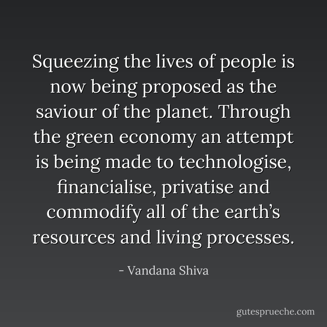 Squeezing the lives of people is now being proposed as the saviour of the planet. Through the green economy an attempt is being made to technologise, financialise, privatise and commodify all of the earth’s resources and living processes. - Vandana Shiva