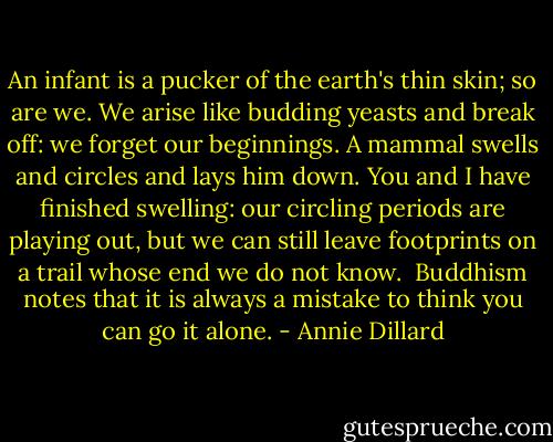 An infant is a pucker of the earth's thin skin; so are we. We arise like budding yeasts and break off: we forget our beginnings. A mammal swells and circles and lays him down. You and I have finished swelling: our circling periods are playing out, but we can still leave footprints on a trail whose end we do not know.<br /><br />Buddhism notes that it is always a mistake to think you can go it alone. - Annie Dillard