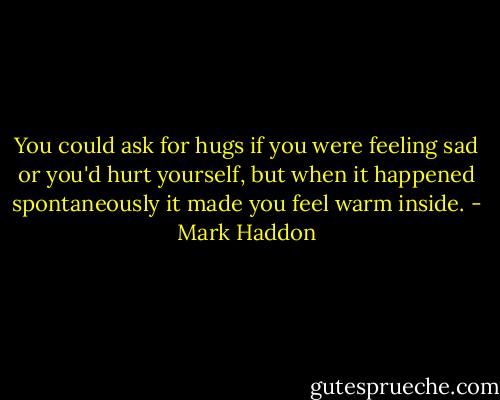 You could ask for hugs if you were feeling sad or you'd hurt yourself, but when it happened spontaneously it made you feel warm inside. - Mark Haddon