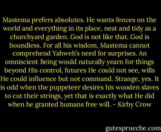 Mastema prefers absolutes. He wants fences on the world and everything in its place, neat and tidy as a churchyard garden. God is not like that. God is boundless. For all his wisdom, Mastema cannot comprehend Yahweh’s need for surprises. An omniscient Being would naturally yearn for things beyond His control, futures He could not see, wills He could influence but not command. Strange, yes. It is odd when the puppeteer desires his wooden slaves to cut their strings, yet that is exactly what He did when he granted humans free will. - Kirby Crow
