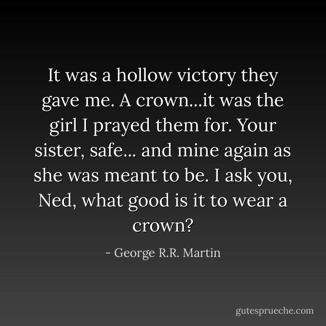 It was a hollow victory they gave me. A crown...it was the girl I prayed them for. Your sister, safe... and mine again as she was meant to be. I ask you, Ned, what good is it to wear a crown? - George R.R. Martin
