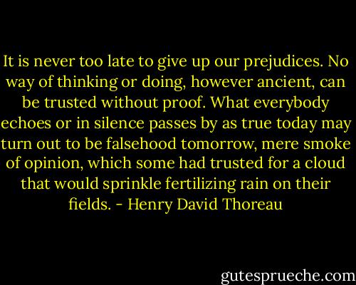 It is never too late to give up our prejudices. No way of thinking or doing, however ancient, can be trusted without proof. What everybody echoes or in silence passes by as true today may turn out to be falsehood tomorrow, mere smoke of opinion, which some had trusted for a cloud that would sprinkle fertilizing rain on their fields. - Henry David Thoreau