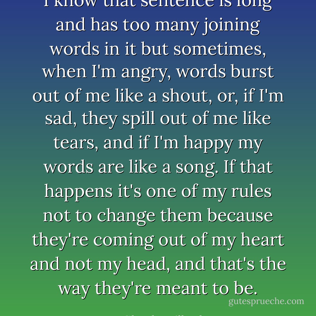 I know that sentence is long and has too many joining words in it but sometimes, when I'm angry, words burst out of me like a shout, or, if I'm sad, they spill out of me like tears, and if I'm happy my words are like a song. If that happens it's one of my rules not to change them because they're coming out of my heart and not my head, and that's the way they're meant to be. - Glenda Millard