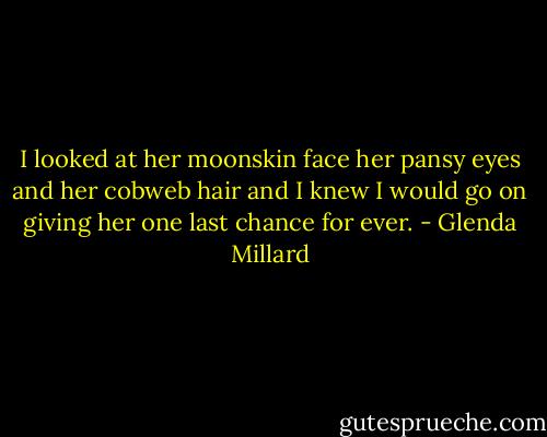 I looked at her moonskin face her pansy eyes and her cobweb hair and I knew I would go on giving her one last chance for ever. - Glenda Millard