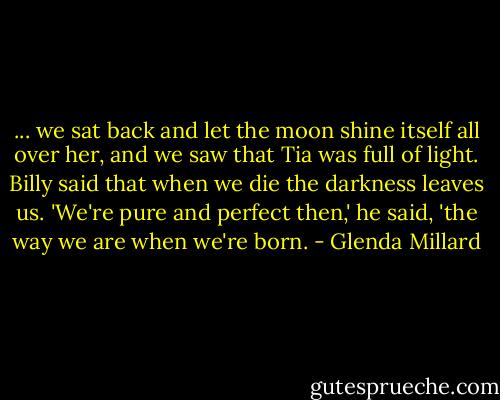 ... we sat back and let the moon shine itself all over her, and we saw that Tia was full of light. Billy said that when we die the darkness leaves us.<br />'We're pure and perfect then,' he said, 'the way we are when we're born. - Glenda Millard