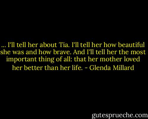 ... I'll tell her about Tia. I'll tell her how beautiful she was and how brave. And I'll tell her the most important thing of all: that her mother loved her better than her life. - Glenda Millard