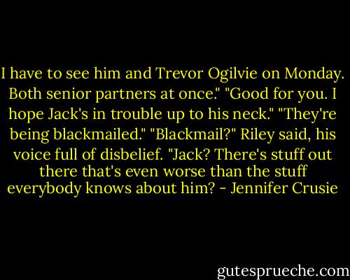 I have to see him and Trevor Ogilvie on Monday. Both senior partners at once."<br />"Good for you. I hope Jack's in trouble up to his neck."<br />"They're being blackmailed."<br />"Blackmail?" Riley said, his voice full of disbelief. "Jack? There's stuff out there that's even worse than the stuff everybody knows about him? - Jennifer Crusie