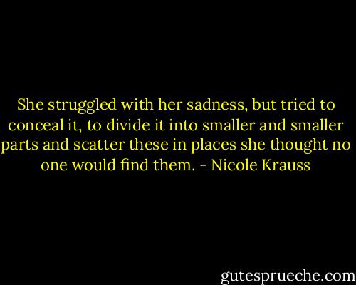 She struggled with her sadness, but tried to conceal it, to divide it into smaller and smaller parts and scatter these in places she thought no one would find them. - Nicole Krauss