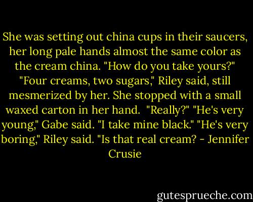 She was setting out china cups in their saucers, her long pale hands almost the same color as the cream china. "How do you take yours?"<br />"Four creams, two sugars," Riley said, still mesmerized by her.<br />She stopped with a small waxed carton in her hand. <br />"Really?"<br />"He's very young," Gabe said. "I take mine black."<br />"He's very boring," Riley said. "Is that real cream? - Jennifer Crusie