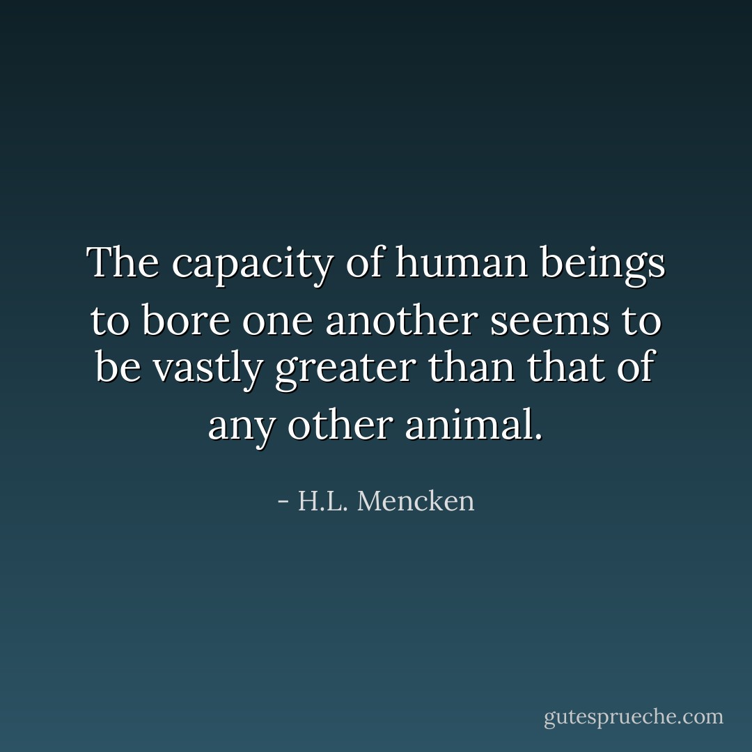 The capacity of human beings to bore one another seems to be vastly greater than that of any other animal. - H.L. Mencken