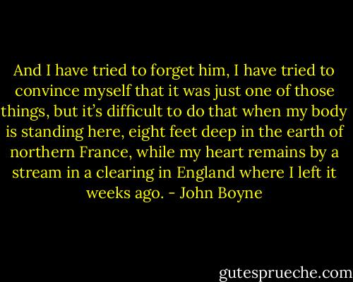 And I have tried to forget him, I have tried to convince myself that it was just one of those things, but it’s difficult to do that when my body is standing here, eight feet deep in the earth of northern France, while my heart remains by a stream in a clearing in England where I left it weeks ago. - John Boyne