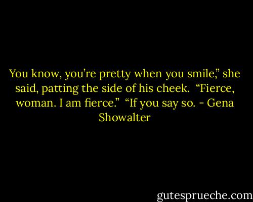 You know, you’re pretty when you smile,” she said, patting the side of his cheek. <br />“Fierce, woman. I am fierce.” <br />“If you say so. - Gena Showalter