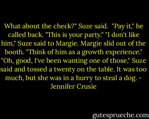 What about the check?" Suze said. <br />"Pay it," he called back. "This is your party."<br />"I don't like him," Suze said to Margie.<br />Margie slid out of the booth. "Think of him as a growth experience."<br />"Oh, good, I've been wanting one of those," Suze said and tossed a twenty on the table. It was too much, but she was in a hurry to steal a dog. - Jennifer Crusie