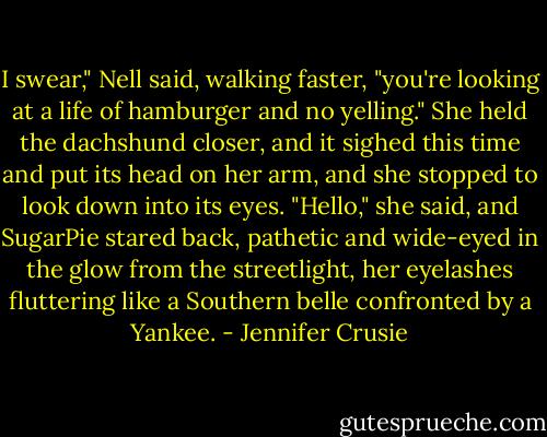I swear," Nell said, walking faster, "you're looking at a life of hamburger and no yelling." She held the dachshund closer, and it sighed this time and put its head on her arm, and she stopped to look down into<br />its eyes. "Hello," she said, and SugarPie stared back, pathetic and wide-eyed in the glow from the streetlight, her eyelashes fluttering like a Southern belle confronted by a Yankee. - Jennifer Crusie