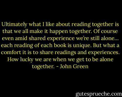 Ultimately what I like about reading together is that we all make it happen together. Of course even amid shared experience we’re still alone… each reading of each book is unique. But what a comfort it is to share readings and experiences. How lucky we are when we get to be alone together. - John Green