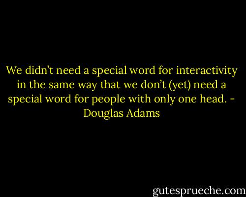 We didn’t need a special word for interactivity in the same way that we don’t (yet) need a special word for people with only one head. - Douglas Adams
