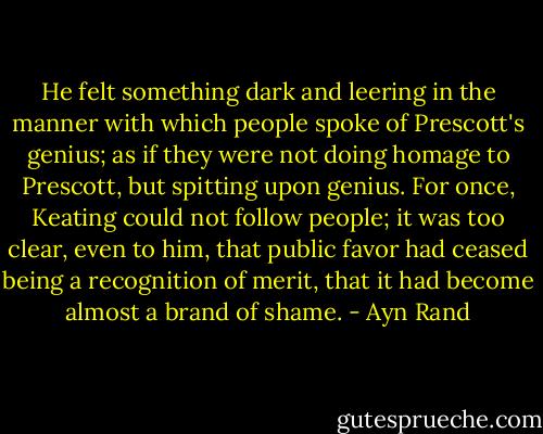 He felt something dark and leering in the manner with which people spoke of Prescott's genius; as if they were not doing homage to Prescott, but spitting upon genius. For once, Keating could not follow people; it was too clear, even to him, that public favor had ceased being a recognition of merit, that it had become almost a brand of shame. - Ayn Rand