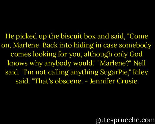He picked up the biscuit box and said, "Come on, Marlene. Back into hiding in case somebody comes looking for you, although only God knows why anybody would."<br />"Marlene?" Nell said.<br />"I'm not calling anything SugarPie," Riley said. "That's obscene. - Jennifer Crusie