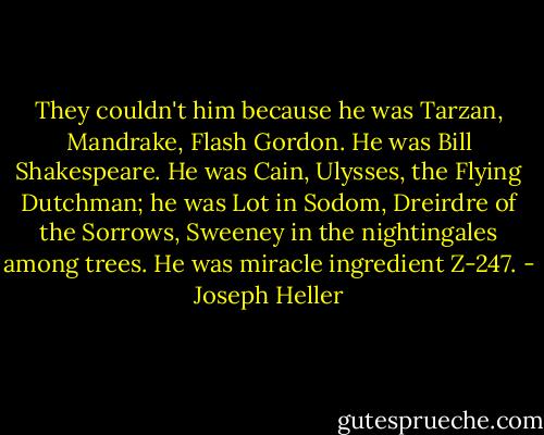 They couldn't him because he was Tarzan, Mandrake, Flash Gordon. He was Bill Shakespeare. He was Cain, Ulysses, the Flying Dutchman; he was Lot in Sodom, Dreirdre of the Sorrows, Sweeney in the nightingales among trees. He was miracle ingredient Z-247. - Joseph Heller
