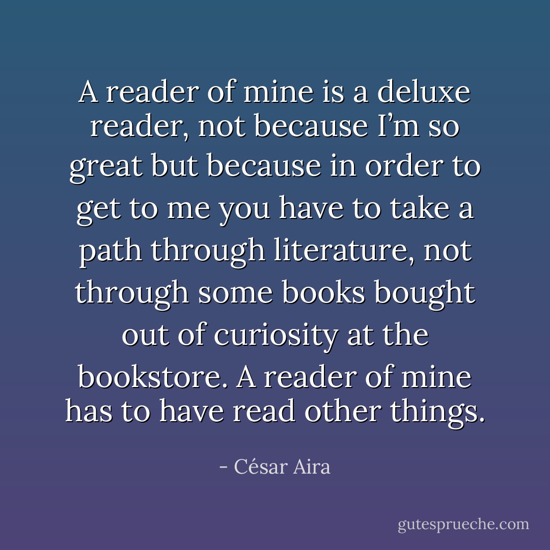 A reader of mine is a deluxe reader, not because I’m so great but because in order to get to me you have to take a path through literature, not through some books bought out of curiosity at the bookstore. A reader of mine has to have read other things. - César Aira
