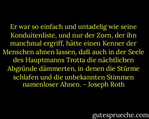 Er war so einfach und untadelig wie seine Konduitenliste, und nur der Zorn, der ihn manchmal ergriff, hätte einen Kenner der Menschen ahnen lassen, daß auch in der Seele des Hauptmanns Trotta die nächtlichen Abgründe dämmerten, in denen die Stürme schlafen und die unbekannten Stimmen namenloser Ahnen. - Joseph Roth