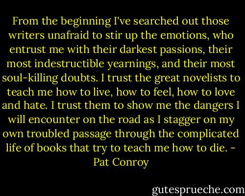 From the beginning I've searched out those writers unafraid to stir up the emotions, who entrust me with their darkest passions, their most indestructible yearnings, and their most soul-killing doubts. I trust the great novelists to teach me how to live, how to feel, how to love and hate. I trust them to show me the dangers I will encounter on the road as I stagger on my own troubled passage through the complicated life of books that try to teach me how to die. - Pat Conroy