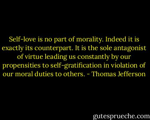 Self-love is no part of morality. Indeed it is exactly its counterpart. It is the sole antagonist of virtue leading us constantly by our propensities to self-gratification in violation of our moral duties to others. - Thomas Jefferson