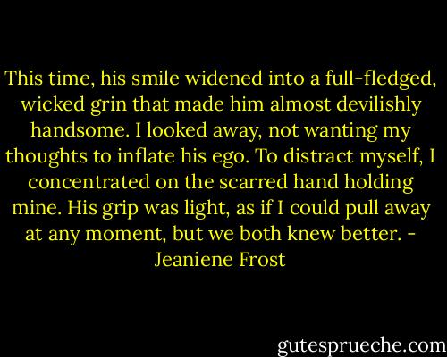 This time, his smile widened into a full-fledged, wicked grin that made him almost devilishly handsome. I looked away, not wanting my thoughts to inflate his ego. To distract myself, I concentrated on the scarred hand holding mine. His grip was light, as if I could pull away at any moment, but we both knew better. - Jeaniene Frost