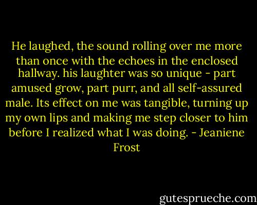 He laughed, the sound rolling over me more than once with the echoes in the enclosed hallway. his laughter was so unique - part amused grow, part purr, and all self-assured male. Its effect on me was tangible, turning up my own lips and making me step closer to him before I realized what I was doing. - Jeaniene Frost