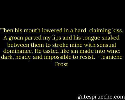 Then his mouth lowered in a hard, claiming kiss. A groan parted my lips and his tongue snaked between them to stroke mine with sensual dominance. He tasted like sin made into wine: dark, heady, and impossible to resist. - Jeaniene Frost