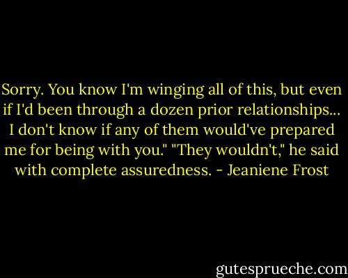 Sorry. You know I'm winging all of this, but even if I'd been through a dozen prior relationships... I don't know if any of them would've prepared me for being with you." "They wouldn't," he said with complete assuredness. - Jeaniene Frost