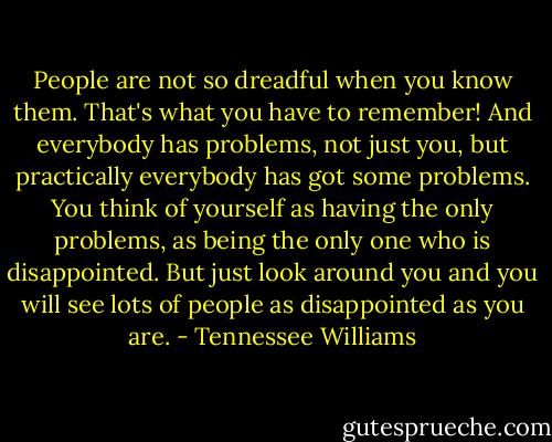People are not so dreadful when you know them. That's what you have to remember! And everybody has problems, not just you, but practically everybody has got some problems. You think of yourself as having the only problems, as being the only one who is disappointed. But just look around you and you will see lots of people as disappointed as you are. - Tennessee Williams