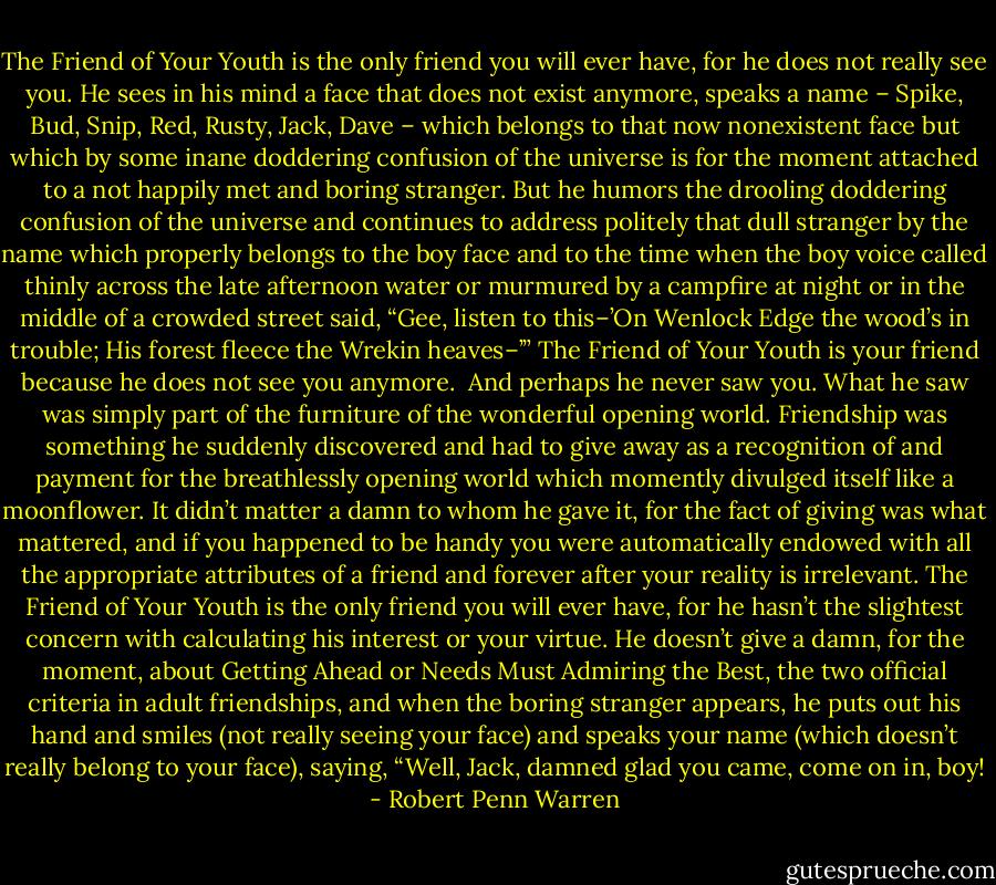 The Friend of Your Youth is the only friend you will ever have, for he does not really see you. He sees in his mind a face that does not exist anymore, speaks a name – Spike, Bud, Snip, Red, Rusty, Jack, Dave – which belongs to that now nonexistent face but which by some inane doddering confusion of the universe is for the moment attached to a not happily met and boring stranger. But he humors the drooling doddering confusion of the universe and continues to address politely that dull stranger by the name which properly belongs to the boy face and to the time when the boy voice called thinly across the late afternoon water or murmured by a campfire at night or in the middle of a crowded street said, “Gee, listen to this–’On Wenlock Edge the wood’s in trouble; His forest fleece the Wrekin heaves–’” The Friend of Your Youth is your friend because he does not see you anymore.<br /><br />And perhaps he never saw you. What he saw was simply part of the furniture of the wonderful opening world. Friendship was something he suddenly discovered and had to give away as a recognition of and payment for the breathlessly opening world which momently divulged itself like a moonflower. It didn’t matter a damn to whom he gave it, for the fact of giving was what mattered, and if you happened to be handy you were automatically endowed with all the appropriate attributes of a friend and forever after your reality is irrelevant. The Friend of Your Youth is the only friend you will ever have, for he hasn’t the slightest concern with calculating his interest or your virtue. He doesn’t give a damn, for the moment, about Getting Ahead or Needs Must Admiring the Best, the two official criteria in adult friendships, and when the boring stranger appears, he puts out his hand and smiles (not really seeing your face) and speaks your name (which doesn’t really belong to your face), saying, “Well, Jack, damned glad you came, come on in, boy! - Robert Penn Warren